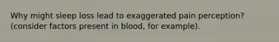 Why might sleep loss lead to exaggerated pain perception? (consider factors present in blood, for example).