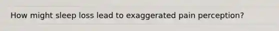 How might sleep loss lead to exaggerated pain perception?