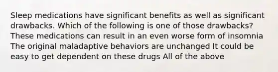 Sleep medications have significant benefits as well as significant drawbacks. Which of the following is one of those drawbacks? These medications can result in an even worse form of insomnia The original maladaptive behaviors are unchanged It could be easy to get dependent on these drugs All of the above