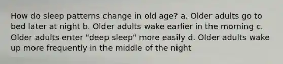 How do sleep patterns change in old age? a. Older adults go to bed later at night b. Older adults wake earlier in the morning c. Older adults enter "deep sleep" more easily d. Older adults wake up more frequently in the middle of the night