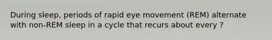 During sleep, periods of rapid eye movement (REM) alternate with non-REM sleep in a cycle that recurs about every ?