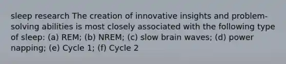 sleep research The creation of innovative insights and problem-solving abilities is most closely associated with the following type of sleep: (a) REM; (b) NREM; (c) slow brain waves; (d) power napping; (e) Cycle 1; (f) Cycle 2