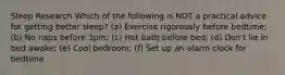 Sleep Research Which of the following is NOT a practical advice for getting better sleep? (a) Exercise rigorously before bedtime; (b) No naps before 3pm; (c) Hot bath before bed; (d) Don't lie in bed awake; (e) Cool bedroom; (f) Set up an alarm clock for bedtime