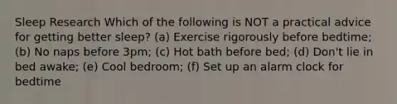 Sleep Research Which of the following is NOT a practical advice for getting better sleep? (a) Exercise rigorously before bedtime; (b) No naps before 3pm; (c) Hot bath before bed; (d) Don't lie in bed awake; (e) Cool bedroom; (f) Set up an alarm clock for bedtime