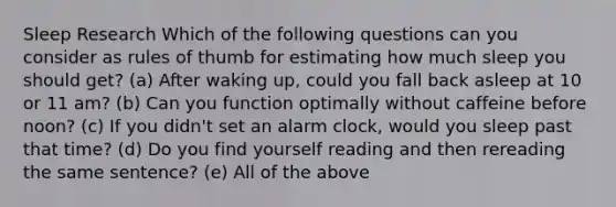 Sleep Research Which of the following questions can you consider as rules of thumb for estimating how much sleep you should get? (a) After waking up, could you fall back asleep at 10 or 11 am? (b) Can you function optimally without caffeine before noon? (c) If you didn't set an alarm clock, would you sleep past that time? (d) Do you find yourself reading and then rereading the same sentence? (e) All of the above