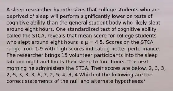 A sleep researcher hypothesizes that college students who are deprived of sleep will perform significantly lower on tests of cognitive ability than the general student body who likely slept around eight hours. One standardized test of cognitive ability, called the STCA, reveals that mean score for college students who slept around eight hours is µ = 4.5. Scores on the STCA range from 1-9 with high scores indicating better performance. The researcher brings 15 volunteer participants into the sleep lab one night and limits their sleep to four hours. The next morning he administers the STCA. Their scores are below. 2, 3, 3, 2, 5, 3, 3, 3, 6, 7, 2, 5, 4, 3, 4 Which of the following are the correct statements of the null and alternate hypotheses?