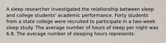 A sleep researcher investigated the relationship between sleep and college students' academic performance. Forty students from a state college were recruited to participate in a two-week sleep study. The average number of hours of sleep per night was 6.8. The average number of sleeping hours represents: