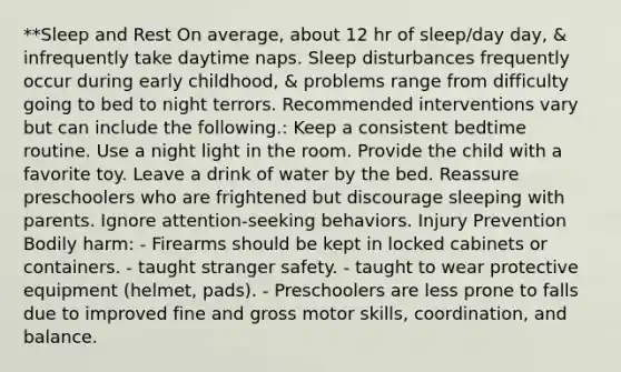 **Sleep and Rest On average, about 12 hr of sleep/day day, & infrequently take daytime naps. Sleep disturbances frequently occur during early childhood, & problems range from difficulty going to bed to night terrors. Recommended interventions vary but can include the following.​​​​​: Keep a consistent bedtime routine. Use a night light in the room. Provide the child with a favorite toy. Leave a drink of water by the bed. Reassure preschoolers who are frightened but discourage sleeping with parents. Ignore attention-seeking behaviors. Injury Prevention ​​​​​​​ Bodily harm: - Firearms should be kept in locked cabinets or containers. - taught stranger safety. - taught to wear protective equipment (helmet, pads). - Preschoolers are less prone to falls due to improved fine and gross motor skills, coordination, and balance.