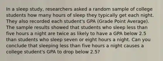 In a sleep study, researchers asked a random sample of college students how many hours of sleep they typically get each night. They also recorded each student's GPA (Grade Point Average). The sample results showed that students who sleep less than five hours a night are twice as likely to have a GPA below 2.5 than students who sleep seven or eight hours a night. Can you conclude that sleeping less than five hours a night causes a college student's GPA to drop below 2.5?