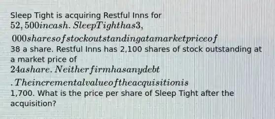 Sleep Tight is acquiring Restful Inns for 52,500 in cash. Sleep Tight has 3,000 shares of stock outstanding at a market price of38 a share. Restful Inns has 2,100 shares of stock outstanding at a market price of 24 a share. Neither firm has any debt. The incremental value of the acquisition is1,700. What is the price per share of Sleep Tight after the acquisition?