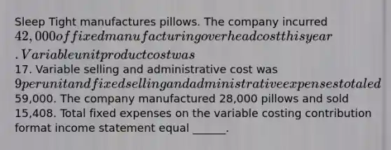 Sleep Tight manufactures pillows. The company incurred 42,000 of fixed manufacturing overhead cost this year. Variable unit product cost was17. Variable selling and administrative cost was 9 per unit and fixed selling and administrative expenses totaled59,000. The company manufactured 28,000 pillows and sold 15,408. Total fixed expenses on the variable costing contribution format income statement equal ______.