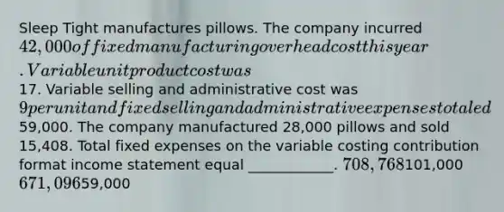 Sleep Tight manufactures pillows. The company incurred 42,000 of fixed manufacturing overhead cost this year. Variable unit product cost was17. Variable selling and administrative cost was 9 per unit and fixed selling and administrative expenses totaled59,000. The company manufactured 28,000 pillows and sold 15,408. Total fixed expenses on the variable costing contribution format income statement equal ____________. 708,768101,000 671,09659,000