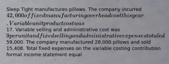 Sleep Tight manufactures pillows. The company incurred 42,000 of fixed manufacturing overhead cost this year. Variable unit product cost was17. Variable selling and administrative cost was 9 per unit and fixed selling and administrative expenses totaled59,000. The company manufactured 28,000 pillows and sold 15,408. Total fixed expenses on the variable costing contribution format income statement equal