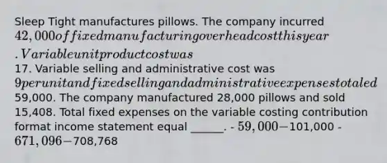 Sleep Tight manufactures pillows. The company incurred 42,000 of fixed manufacturing overhead cost this year. Variable unit product cost was17. Variable selling and administrative cost was 9 per unit and fixed selling and administrative expenses totaled59,000. The company manufactured 28,000 pillows and sold 15,408. Total fixed expenses on the variable costing contribution format income statement equal ______. - 59,000 -101,000 - 671,096 -708,768