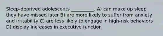 Sleep-deprived adolescents __________. A) can make up sleep they have missed later B) are more likely to suffer from anxiety and irritability C) are less likely to engage in high-risk behaviors D) display increases in executive function