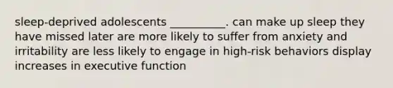 sleep-deprived adolescents __________. can make up sleep they have missed later are more likely to suffer from anxiety and irritability are less likely to engage in high-risk behaviors display increases in executive function