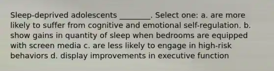 Sleep-deprived adolescents ________. Select one: a. are more likely to suffer from cognitive and emotional self-regulation. b. show gains in quantity of sleep when bedrooms are equipped with screen media c. are less likely to engage in high-risk behaviors d. display improvements in executive function