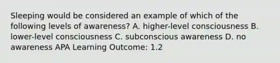 Sleeping would be considered an example of which of the following levels of awareness? A. higher-level consciousness B. lower-level consciousness C. subconscious awareness D. no awareness APA Learning Outcome: 1.2