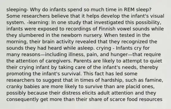 sleeping- Why do infants spend so much time in REM sleep? Some researchers believe that it helps develop the infant's visual system. -learning: In one study that investigated this possibility, infants were exposed to recordings of Finnish vowel sounds while they slumbered in the newborn nursery. When tested in the morning, their brain activity revealed that they recognized the sounds they had heard while asleep. crying - Infants cry for many reasons—including illness, pain, and hunger—that require the attention of caregivers. Parents are likely to attempt to quiet their crying infant by taking care of the infant's needs, thereby promoting the infant's survival. This fact has led some researchers to suggest that in times of hardship, such as famine, cranky babies are more likely to survive than are placid ones, possibly because their distress elicits adult attention and they consequently get more than their share of scarce food resources