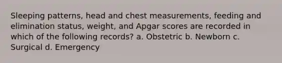 Sleeping patterns, head and chest measurements, feeding and elimination status, weight, and Apgar scores are recorded in which of the following records? a. Obstetric b. Newborn c. Surgical d. Emergency