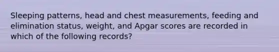 Sleeping patterns, head and chest measurements, feeding and elimination status, weight, and Apgar scores are recorded in which of the following records?