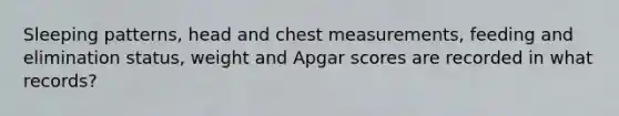 Sleeping patterns, head and chest measurements, feeding and elimination status, weight and Apgar scores are recorded in what records?