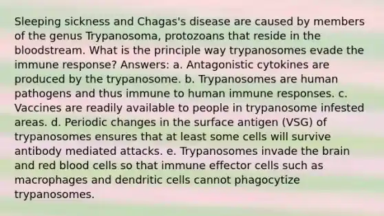 Sleeping sickness and Chagas's disease are caused by members of the genus Trypanosoma, protozoans that reside in the bloodstream. What is the principle way trypanosomes evade the immune response? Answers: a. Antagonistic cytokines are produced by the trypanosome. b. Trypanosomes are human pathogens and thus immune to human immune responses. c. Vaccines are readily available to people in trypanosome infested areas. d. Periodic changes in the surface antigen (VSG) of trypanosomes ensures that at least some cells will survive antibody mediated attacks. e. Trypanosomes invade the brain and red blood cells so that immune effector cells such as macrophages and dendritic cells cannot phagocytize trypanosomes.