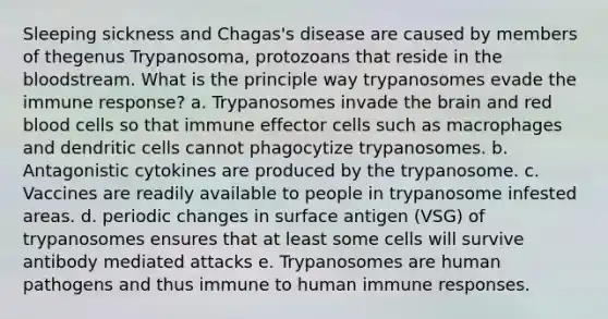 Sleeping sickness and Chagas's disease are caused by members of thegenus Trypanosoma, protozoans that reside in the bloodstream. What is the principle way trypanosomes evade the immune response? a. Trypanosomes invade the brain and red blood cells so that immune effector cells such as macrophages and dendritic cells cannot phagocytize trypanosomes. b. Antagonistic cytokines are produced by the trypanosome. c. Vaccines are readily available to people in trypanosome infested areas. d. periodic changes in surface antigen (VSG) of trypanosomes ensures that at least some cells will survive antibody mediated attacks e. Trypanosomes are human pathogens and thus immune to human immune responses.