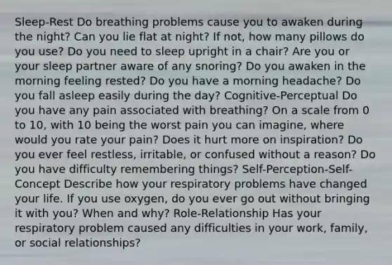 Sleep-Rest Do breathing problems cause you to awaken during the night? Can you lie flat at night? If not, how many pillows do you use? Do you need to sleep upright in a chair? Are you or your sleep partner aware of any snoring? Do you awaken in the morning feeling rested? Do you have a morning headache? Do you fall asleep easily during the day? Cognitive-Perceptual Do you have any pain associated with breathing? On a scale from 0 to 10, with 10 being the worst pain you can imagine, where would you rate your pain? Does it hurt more on inspiration? Do you ever feel restless, irritable, or confused without a reason? Do you have difficulty remembering things? Self-Perception-Self-Concept Describe how your respiratory problems have changed your life. If you use oxygen, do you ever go out without bringing it with you? When and why? Role-Relationship Has your respiratory problem caused any difficulties in your work, family, or social relationships?