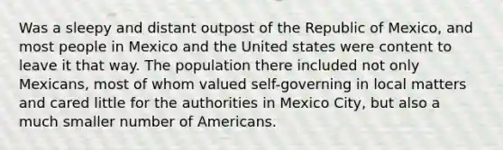 Was a sleepy and distant outpost of the Republic of Mexico, and most people in Mexico and the United states were content to leave it that way. The population there included not only Mexicans, most of whom valued self-governing in local matters and cared little for the authorities in Mexico City, but also a much smaller number of Americans.