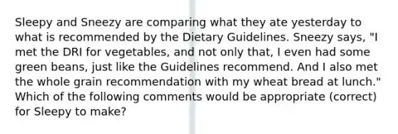 Sleepy and Sneezy are comparing what they ate yesterday to what is recommended by the Dietary Guidelines. Sneezy says, "I met the DRI for vegetables, and not only that, I even had some green beans, just like the Guidelines recommend. And I also met the whole grain recommendation with my wheat bread at lunch." Which of the following comments would be appropriate (correct) for Sleepy to make?