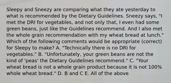 Sleepy and Sneezy are comparing what they ate yesterday to what is recommended by the Dietary Guidelines. Sneezy says, "I met the DRI for vegetables, and not only that, I even had some green beans, just like the Guidelines recommend. And I also met the whole grain recommendation with my wheat bread at lunch." Which of the following comments would be appropriate (correct) for Sleepy to make? A. "Technically there is no DRI for vegetables." B. "Unfortunately, your green beans are not the kind of 'peas' the Dietary Guidelines recommend." C. "Your wheat bread is not a whole grain product because it is not 100% whole wheat bread." D. B and C E. All of the above