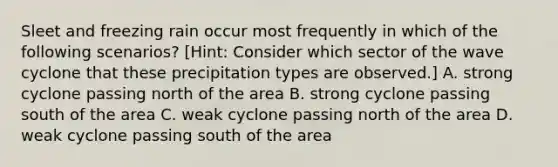 Sleet and freezing rain occur most frequently in which of the following scenarios? [Hint: Consider which sector of the wave cyclone that these precipitation types are observed.] A. strong cyclone passing north of the area B. strong cyclone passing south of the area C. weak cyclone passing north of the area D. weak cyclone passing south of the area