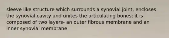 sleeve like structure which surrounds a synovial joint, encloses the synovial cavity and unites the articulating bones; it is composed of two layers- an outer fibrous membrane and an inner synovial membrane