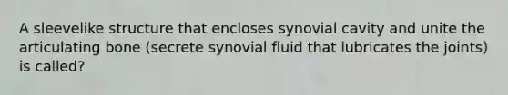 A sleevelike structure that encloses synovial cavity and unite the articulating bone (secrete synovial fluid that lubricates the joints) is called?