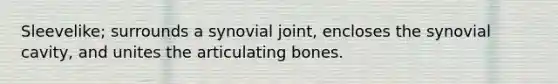 Sleevelike; surrounds a synovial joint, encloses the synovial cavity, and unites the articulating bones.