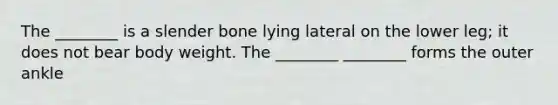 The ________ is a slender bone lying lateral on the lower leg; it does not bear body weight. The ________ ________ forms the outer ankle