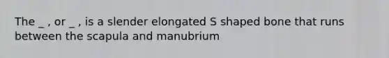 The _ , or _ , is a slender elongated S shaped bone that runs between the scapula and manubrium