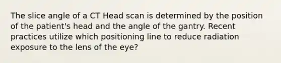 The slice angle of a CT Head scan is determined by the position of the patient's head and the angle of the gantry. Recent practices utilize which positioning line to reduce radiation exposure to the lens of the eye?