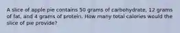 A slice of apple pie contains 50 grams of carbohydrate, 12 grams of fat, and 4 grams of protein. How many total calories would the slice of pie provide?