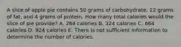 A slice of apple pie contains 50 grams of carbohydrate, 12 grams of fat, and 4 grams of protein. How many total calories would the slice of pie provide? A. 264 calories B. 324 calories C. 664 calories D. 924 calories E. There is not sufficient information to determine the number of calories.