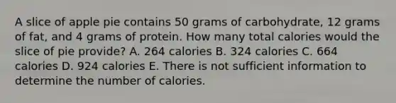 A slice of apple pie contains 50 grams of carbohydrate, 12 grams of fat, and 4 grams of protein. How many total calories would the slice of pie provide? A. 264 calories B. 324 calories C. 664 calories D. 924 calories E. There is not sufficient information to determine the number of calories.