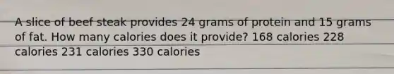 A slice of beef steak provides 24 grams of protein and 15 grams of fat. How many calories does it provide? 168 calories 228 calories 231 calories 330 calories