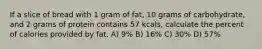 If a slice of bread with 1 gram of fat, 10 grams of carbohydrate, and 2 grams of protein contains 57 kcals, calculate the percent of calories provided by fat. A) 9% B) 16% C) 30% D) 57%