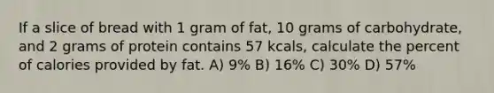 If a slice of bread with 1 gram of fat, 10 grams of carbohydrate, and 2 grams of protein contains 57 kcals, calculate the percent of calories provided by fat. A) 9% B) 16% C) 30% D) 57%