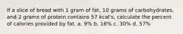 If a slice of bread with 1 gram of fat, 10 grams of carbohydrates, and 2 grams of protein contains 57 kcal's, calculate the percent of calories provided by fat. a. 9% b. 16% c. 30% d. 57%