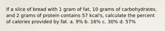 If a slice of bread with 1 gram of fat, 10 grams of carbohydrates, and 2 grams of protein contains 57 kcal's, calculate the percent of calories provided by fat. a. 9% b. 16% c. 30% d. 57%