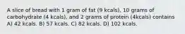 A slice of bread with 1 gram of fat (9 kcals), 10 grams of carbohydrate (4 kcals), and 2 grams of protein (4kcals) contains A) 42 kcals. B) 57 kcals. C) 82 kcals. D) 102 kcals.