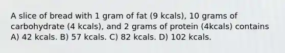 A slice of bread with 1 gram of fat (9 kcals), 10 grams of carbohydrate (4 kcals), and 2 grams of protein (4kcals) contains A) 42 kcals. B) 57 kcals. C) 82 kcals. D) 102 kcals.