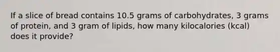 If a slice of bread contains 10.5 grams of carbohydrates, 3 grams of protein, and 3 gram of lipids, how many kilocalories (kcal) does it provide?